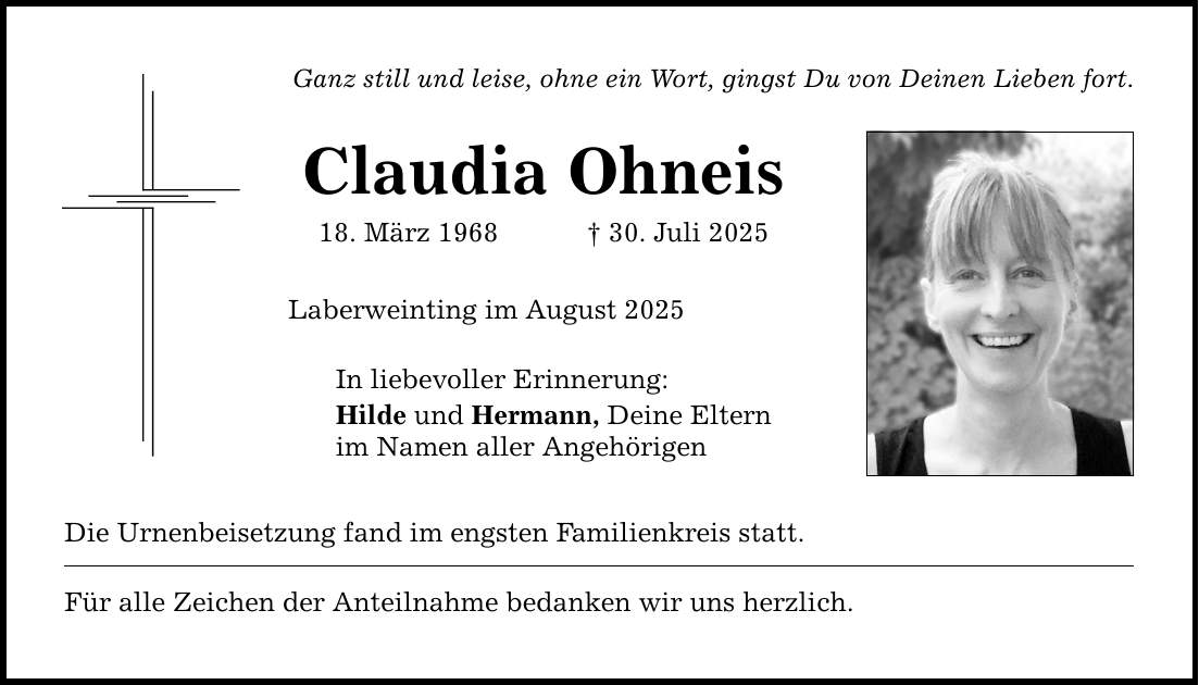 Ganz still und leise, ohne ein Wort, gingst Du von Deinen Lieben fort. Claudia Ohneis 18. März 1968 _ 30. Juli 2025 Laberweinting im August 2025 In liebevoller Erinnerung: Hilde und Hermann, Deine Eltern im Namen aller Angehörigen Die Urnenbeisetzung fand im engsten Familienkreis statt. Für alle Zeichen der Anteilnahme bedanken wir uns herzlich.