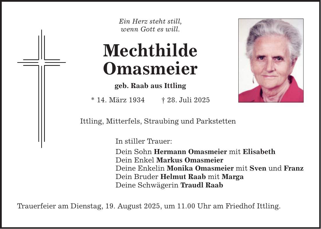 Ein Herz steht still, wenn Gott es will. Mechthilde Omasmeier geb. Raab aus Ittling * 14. März 1934 _ 28. Juli 2025 Ittling, Mitterfels, Straubing und Parkstetten In stiller Trauer: Dein Sohn Hermann Omasmeier mit Elisabeth Dein Enkel Markus Omasmeier Deine Enkelin Monika Omasmeier mit Sven und Franz Dein Bruder Helmut Raab mit Marga Deine Schwägerin Traudl Raab Trauerfeier am Dienstag, 19. August 2025, um 11.00 Uhr am Friedhof Ittling.
