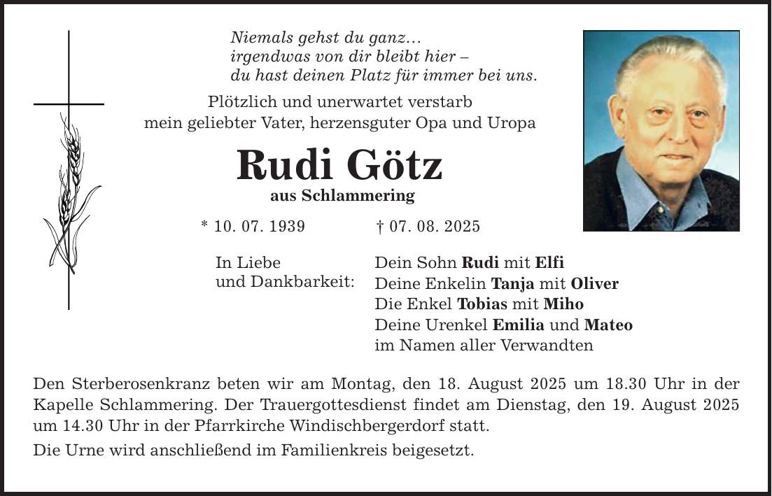 Niemals gehst du ganz... irgendwas von dir bleibt hier - du hast deinen Platz für immer bei uns. Plötzlich und unerwartet verstarb mein geliebter Vater, herzensguter Opa und Uropa Rudi Götz aus Schlammering * 10. 07. 1939 _ 07. 08. 2025 In Liebe und Dankbarkeit: Dein Sohn Rudi mit Elfi Deine Enkelin Tanja mit Oliver Die Enkel Tobias mit Miho Deine Urenkel Emilia und Mateo im Namen aller Verwandten Den Sterberosenkranz beten wir am Montag, den 18. August 2025 um 18.30 Uhr in der Kapelle Schlammering. Der Trauergottesdienst findet am Dienstag, den 19. August 2025 um 14.30 Uhr in der Pfarrkirche Windischbergerdorf statt. Die Urne wird anschließend im Familienkreis beigesetzt.