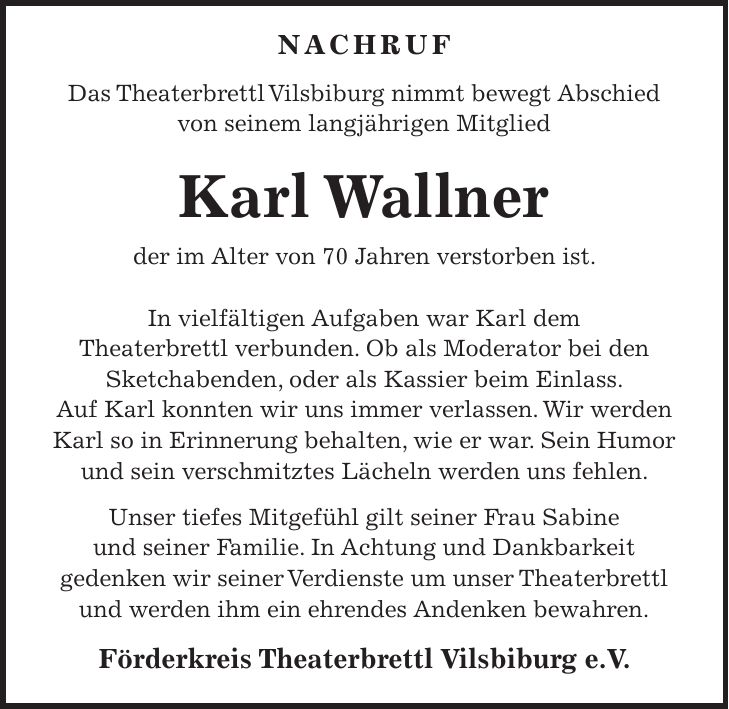  Nachruf Das Theaterbrettl Vilsbiburg nimmt bewegt Abschied von seinem langjährigen Mitglied Karl Wallner der im Alter von 70 Jahren verstorben ist. In vielfältigen Aufgaben war Karl dem Theaterbrettl verbunden. Ob als Moderator bei den Sketchabenden, oder als Kassier beim Einlass. Auf Karl konnten wir uns immer verlassen. Wir werden Karl so in Erinnerung behalten, wie er war. Sein Humor und sein verschmitztes Lächeln werden uns fehlen. Unser tiefes Mitgefühl gilt seiner Frau Sabine und seiner Familie. In Achtung und Dankbarkeit gedenken wir seiner Verdienste um unser Theaterbrettl und werden ihm ein ehrendes Andenken bewahren. Förderkreis Theaterbrettl Vilsbiburg e.V.