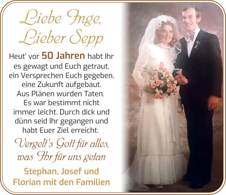 Liebe Inge, Lieber Sepp Heut' vor 50 Jahren habt Ihr es gewagt und Euch getraut, ein Versprechen Euch gegeben, eine Zukunft aufgebaut. Aus Plänen wurden Taten. Es war bestimmt nicht immer leicht. Durch dick und dünn seid Ihr gegangen und habt Euer Ziel erreicht. Vergelt's Gott für alles, was Ihr für uns getan Stephan, Josef und Florian mit den Familien