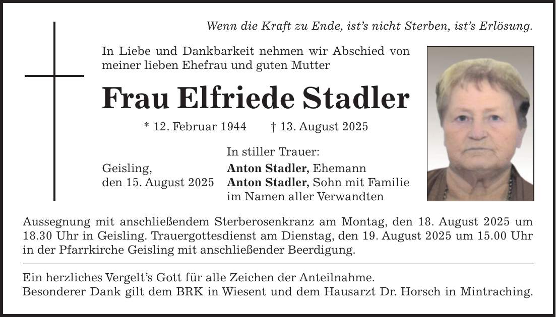 Wenn die Kraft zu Ende, ist's nicht Sterben, ist's Erlösung. In Liebe und Dankbarkeit nehmen wir Abschied von meiner lieben Ehefrau und guten Mutter Frau Elfriede Stadler * 12. Februar 1944 + 13. August 2025 In stiller Trauer: Geisling, Anton Stadler, Ehemann den 15. August 2025 Anton Stadler, Sohn mit Familie im Namen aller Verwandten Aussegnung mit anschließendem Sterberosenkranz am Montag, den 18. August 2025 um 18.30 Uhr in Geisling. Trauergottesdienst am Dienstag, den 19. August 2025 um 15.00 Uhr in der Pfarrkirche Geisling mit anschließender Beerdigung. Ein herzliches Vergelt's Gott für alle Zeichen der Anteilnahme. Besonderer Dank gilt dem BRK in Wiesent und dem Hausarzt Dr. Horsch in Mintraching.