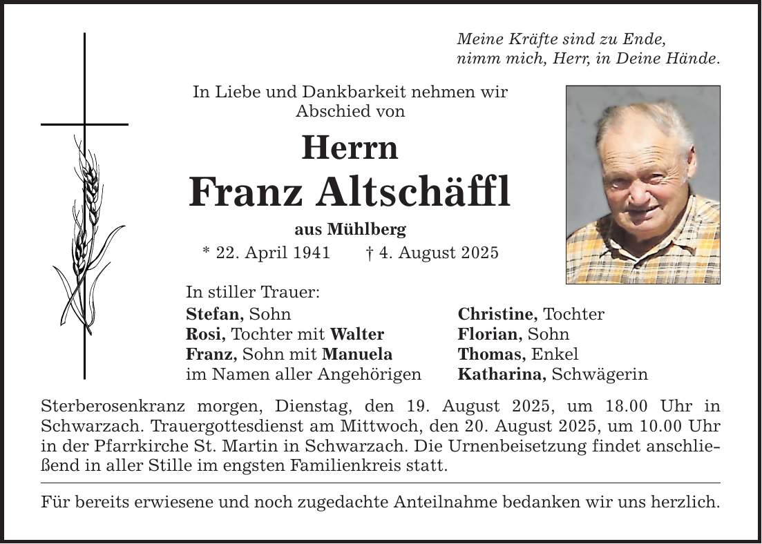 Meine Kräfte sind zu Ende, nimm mich, Herr, in Deine Hände. In Liebe und Dankbarkeit nehmen wir Abschied von Herrn Franz Altschäffl aus Mühlberg * 22. April 1941 _ 4. August 2025 In stiller Trauer: Stefan, Sohn Christine, Tochter Rosi, Tochter mit Walter Florian, Sohn Franz, Sohn mit Manuela Thomas, Enkel im Namen aller Angehörigen Katharina, Schwägerin Sterberosenkranz morgen, Dienstag, den 19. August 2025, um 18.00 Uhr in Schwarzach. Trauergottesdienst am Mittwoch, den 20. August 2025, um 10.00 Uhr in der Pfarrkirche St. Martin in Schwarzach. Die Urnenbeisetzung findet anschließend in aller Stille im engsten Familienkreis statt. Für bereits erwiesene und noch zugedachte Anteilnahme bedanken wir uns herzlich.