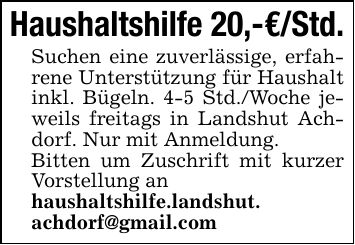 Haushaltshilfe 20,-€/Std.Suchen eine zuverlässige, erfahrene Unterstützung für Haushalt inkl. Bügeln. 4-5 Std./Woche jeweils freitags in Landshut Achdorf. Nur mit Anmeldung.Bitten um Zuschrift mit kurzer Vorstellung anhaushaltshilfe.landshut. achdorf@gmail.com