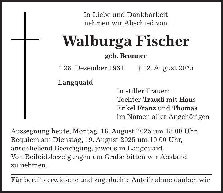 In Liebe und Dankbarkeit nehmen wir Abschied von Walburga Fischer geb. Brunner * 28. Dezember 1931 + 12. August 2025 Langquaid In stiller Trauer: Tochter Traudi mit Hans Enkel Franz und Thomas im Namen aller Angehörigen Aussegnung heute, Montag, 18. August 2025 um 18.00 Uhr. Requiem am Dienstag, 19. August 2025 um 10.00 Uhr, anschließend Beerdigung, jeweils in Langquaid. Von Beileidsbezeigungen am Grabe bitten wir Abstand zu nehmen. Für bereits erwiesene und zugedachte Anteilnahme danken wir.