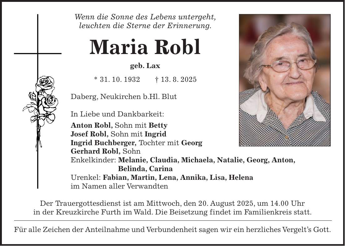 Wenn die Sonne des Lebens untergeht, leuchten die Sterne der Erinnerung. Maria Robl geb. Lax * 31. 10. 1932 + 13. 8. 2025 Daberg, Neukirchen b.Hl. Blut In Liebe und Dankbarkeit: Anton Robl, Sohn mit Betty Josef Robl, Sohn mit Ingrid Ingrid Buchberger, Tochter mit Georg Gerhard Robl, Sohn Enkelkinder: Melanie, Claudia, Michaela, Natalie, Georg, Anton, Belinda, Carina Urenkel: Fabian, Martin, Lena, Annika, Lisa, Helena im Namen aller Verwandten Der Trauergottesdienst ist am Mittwoch, den 20. August 2025, um 14.00 Uhr in der Kreuzkirche Furth im Wald. Die Beisetzung findet im Familienkreis statt. Für alle Zeichen der Anteilnahme und Verbundenheit sagen wir ein herzliches Vergelt's Gott.