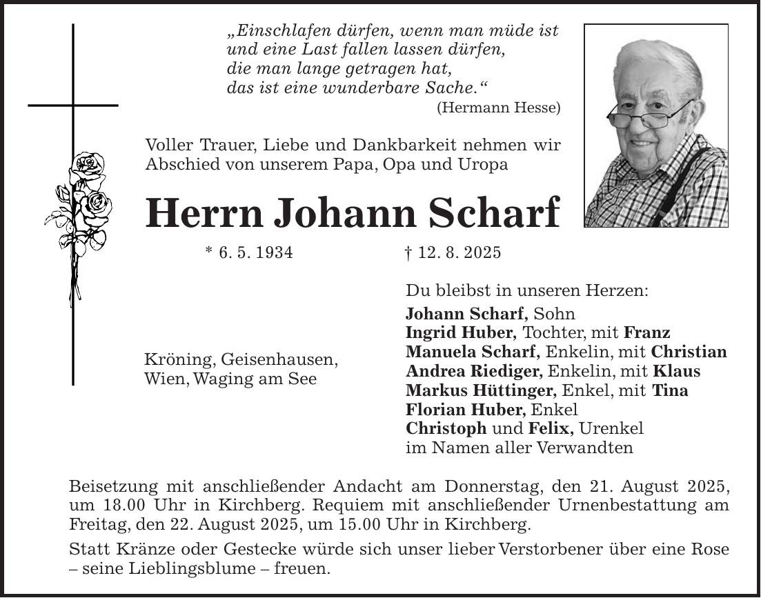 'Einschlafen dürfen, wenn man müde ist und eine Last fallen lassen dürfen, die man lange getragen hat, das ist eine wunderbare Sache.' (Hermann Hesse) Voller Trauer, Liebe und Dankbarkeit nehmen wir Abschied von unserem Papa, Opa und Uropa Herrn Johann Scharf * 6. 5. 1934 + 12. 8. 2025 Du bleibst in unseren Herzen: Johann Scharf, Sohn Ingrid Huber, Tochter, mit Franz Manuela Scharf, Enkelin, mit Christian Andrea Riediger, Enkelin, mit Klaus Markus Hüttinger, Enkel, mit Tina Florian Huber, Enkel Christoph und Felix, Urenkel im Namen aller Verwandten Beisetzung mit anschließender Andacht am Donnerstag, den 21. August 2025, um 18.00 Uhr in Kirchberg. Requiem mit anschließender Urnenbestattung am Freitag, den 22. August 2025, um 15.00 Uhr in Kirchberg. Statt Kränze oder Gestecke würde sich unser lieber Verstorbener über eine Rose - seine Lieblingsblume - freuen.Kröning, Geisenhausen, Wien, Waging am See