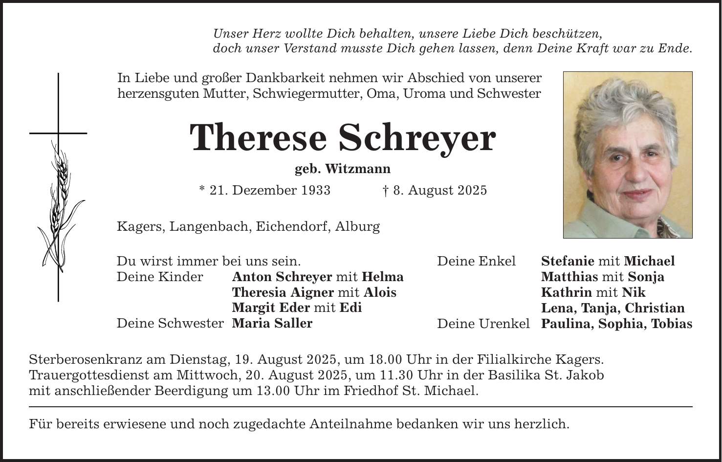 Unser Herz wollte Dich behalten, unsere Liebe Dich beschützen,doch unser Verstand musste Dich gehen lassen, denn Deine Kraft war zu Ende.In Liebe und großer Dankbarkeit nehmen wir Abschied von unserer herzensguten Mutter, Schwiegermutter, Oma, Uroma und SchwesterTherese Schreyergeb. Witzmann* 21. Dezember 1933 _ 8. August 2025Kagers, Langenbach, Eichendorf, AlburgDu wirst immer bei uns sein.Deine Kinder Anton Schreyer mit Helma Theresia Aigner mit Alois Margit Eder mit EdiDeine Schwester Maria Saller Sterberosenkranz am Dienstag, 19. August 2025, um 18.00 Uhr in der Filialkirche Kagers.Trauergottesdienst am Mittwoch, 20. August 2025, um 11.30 Uhr in der Basilika St. Jakobmit anschließender Beerdigung um 13.00 Uhr im Friedhof St. Michael.Für bereits erwiesene und noch zugedachte Anteilnahme bedanken wir uns herzlich.Deine Enkel Stefanie mit Michael Matthias mit Sonja Kathrin mit Nik Lena, Tanja, ChristianDeine Urenkel Paulina, Sophia, Tobias