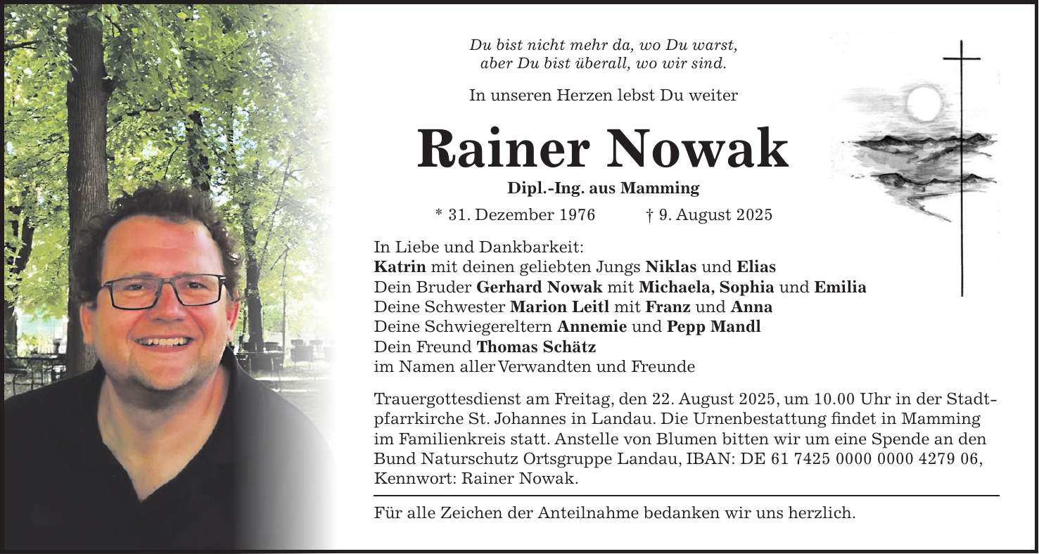 Du bist nicht mehr da, wo Du warst, aber Du bist überall, wo wir sind. In unseren Herzen lebst Du weiter Rainer Nowak Dipl.-Ing. aus Mamming * 31. Dezember 1976 + 9. August 2025 In Liebe und Dankbarkeit: Katrin mit deinen geliebten Jungs Niklas und Elias Dein Bruder Gerhard Nowak mit Michaela, Sophia und Emilia Deine Schwester Marion Leitl mit Franz und Anna Deine Schwiegereltern Annemie und Pepp Mandl Dein Freund Thomas Schätz im Namen aller Verwandten und Freunde Trauergottesdienst am Freitag, den 22. August 2025, um 10.00 Uhr in der Stadtpfarrkirche St. Johannes in Landau. Die Urnenbestattung findet in Mamming im Familienkreis statt. Anstelle von Blumen bitten wir um eine Spende an den Bund Naturschutz Ortsgruppe Landau, IBAN: DE ***, Kennwort: Rainer Nowak. Für alle Zeichen der Anteilnahme bedanken wir uns herzlich.