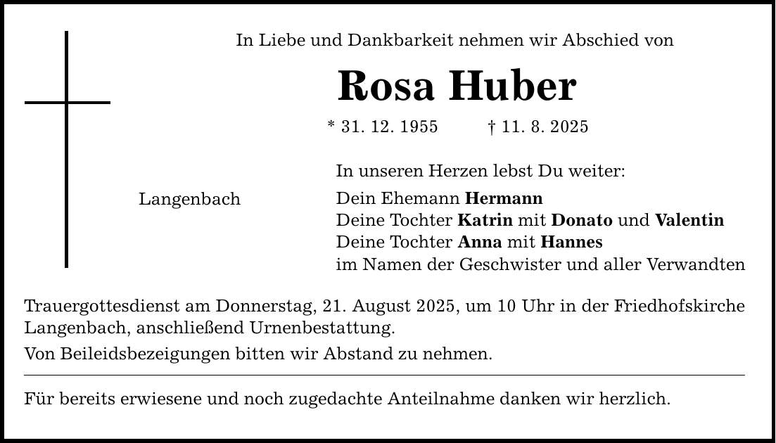 In Liebe und Dankbarkeit nehmen wir Abschied von Rosa Huber * 31. 12. 1955 _ 11. 8. 2025 Langenbach In unseren Herzen lebst Du weiter: Dein Ehemann Hermann Deine Tochter Katrin mit Donato und Valentin Deine Tochter Anna mit Hannes im Namen der Geschwister und aller Verwandten Trauergottesdienst am Donnerstag, 21. August 2025, um 10 Uhr in der Friedhofskirche Langenbach, anschließend Urnenbestattung. Von Beileidsbezeigungen bitten wir Abstand zu nehmen. Für bereits erwiesene und noch zugedachte Anteilnahme danken wir herzlich.