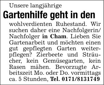 Unsere langjährige Gartenhilfe geht in den wohlverdienten Ruhestand. Wir suchen daher eine Nachfolgerin/ Nachfolger in Cham. Lieben Sie Gartenarbeit und möchten einen gut gepflegten Garten weiterpflegen? Zierbeete und Sträucher, kein Gemüsegarten, kein Rasen mähen. Bevorzugte Arbeitszeit Mo. oder Do. vormittags ca. 5 Stunden, Tel. ***