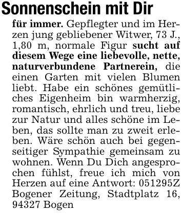 Sonnenschein mit Dirfür immer. Gepflegter und im Herzen jung gebliebener Witwer, 73 J., 1,80 m, normale Figur sucht auf diesem Wege eine liebevolle, nette, naturverbundene Partnerein, die einen Garten mit vielen Blumen liebt. Habe ein schönes gemütliches Eigenheim bin warmherzig, romantisch, ehrlich und treu, liebe zur Natur und alles schöne im Leben, das sollte man zu zweit erleben. Wäre schön auch bei gegenseitiger Sympathie gemeinsam zu wohnen. Wenn Du Dich angesprochen fühlst, freue ich mich von Herzen auf eine Antwort: ***Z Bogener Zeitung, Stadtplatz 16, 94327 Bogen