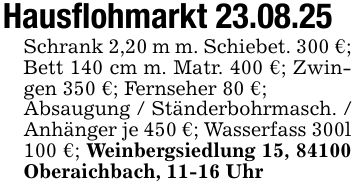 Hausflohmarkt 23.08.25Schrank 2,20 m m. Schiebet. 300 €; Bett 140 cm m. Matr. 400 €; Zwingen 350 €; Fernseher 80 €;Absaugung / Ständerbohrmasch. / Anhänger je 450 €; Wasserfass 300l 100 €; Weinbergsiedlung 15, 84100 Oberaichbach, 11-16 Uhr