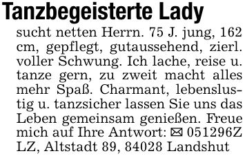 Tanzbegeisterte Ladysucht netten Herrn. 75 J. jung, 162 cm, gepflegt, gutaussehend, zierl. voller Schwung. Ich lache, reise u. tanze gern, zu zweit macht alles mehr Spaß. Charmant, lebenslustig u. tanzsicher lassen Sie uns das Leben gemeinsam genießen. Freue mich auf Ihre Antwort: _ ***Z LZ, Altstadt 89, 84028 Landshut
