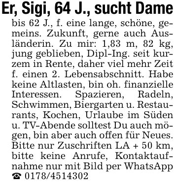 Er, Sigi, 64 J., sucht Damebis 62 J., f. eine lange, schöne, gemeins. Zukunft, gerne auch Ausländerin. Zu mir: 1,83 m, 82 kg, jung geblieben, Dipl-Ing. seit kurzem in Rente, daher viel mehr Zeit f. einen 2. Lebensabschnitt. Habe keine Altlasten, bin oh. finanzielle Interessen. Spazieren, Radeln, Schwimmen, Biergarten u. Restaurants, Kochen, Urlaube im Süden u. TV-Abende solltest Du auch mögen, bin aber auch offen für Neues. Bitte nur Zuschriften LA + 50 km, bitte keine Anrufe, Kontaktaufnahme nur mit Bild per WhatsApp _ ***