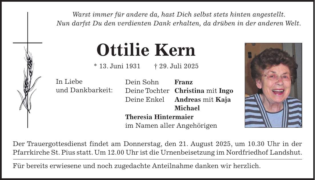 Warst immer für andere da, hast Dich selbst stets hinten angestellt. Nun darfst Du den verdienten Dank erhalten, da drüben in der anderen Welt. Ottilie Kern * 13. Juni 1931 + 29. Juli 2025 Dein Sohn Franz Deine Tochter Christina mit Ingo Deine Enkel Andreas mit Kaja Michael Theresia Hintermaier im Namen aller Angehörigen Der Trauergottesdienst findet am Donnerstag, den 21. August 2025, um 10.30 Uhr in der Pfarrkirche St. Pius statt. Um 12.00 Uhr ist die Urnenbeisetzung im Nordfriedhof Landshut. Für bereits erwiesene und noch zugedachte Anteilnahme danken wir herzlich.In Liebe und Dankbarkeit: