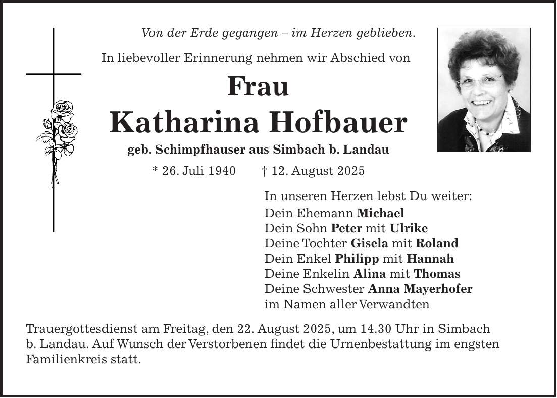 Von der Erde gegangen - im Herzen geblieben. In liebevoller Erinnerung nehmen wir Abschied von Frau Katharina Hofbauer geb. Schimpfhauser aus Simbach b. Landau * 26. Juli 1940 + 12. August 2025 In unseren Herzen lebst Du weiter: Dein Ehemann Michael Dein Sohn Peter mit Ulrike Deine Tochter Gisela mit Roland Dein Enkel Philipp mit Hannah Deine Enkelin Alina mit Thomas Deine Schwester Anna Mayerhofer im Namen aller Verwandten Trauergottesdienst am Freitag, den 22. August 2025, um 14.30 Uhr in Simbach b. Landau. Auf Wunsch der Verstorbenen findet die Urnenbestattung im engsten Familienkreis statt.