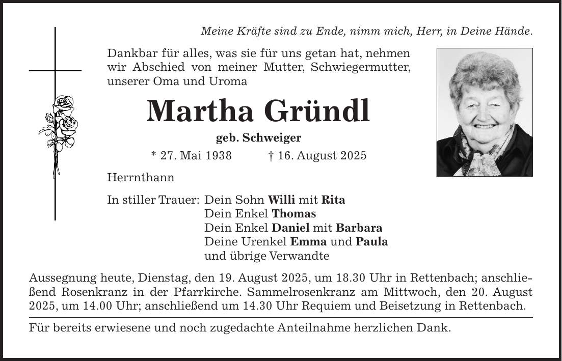 Meine Kräfte sind zu Ende, nimm mich, Herr, in Deine Hände. Dankbar für alles, was sie für uns getan hat, nehmen wir Abschied von meiner Mutter, Schwiegermutter, unserer Oma und Uroma Martha Gründl geb. Schweiger * 27. Mai 1938 + 16. August 2025 Herrnthann In stiller Trauer: Dein Sohn Willi mit Rita Dein Enkel Thomas Dein Enkel Daniel mit Barbara Deine Urenkel Emma und Paula und übrige Verwandte Aussegnung heute, Dienstag, den 19. August 2025, um 18.30 Uhr in Rettenbach; anschließend Rosenkranz in der Pfarrkirche. Sammelrosenkranz am Mittwoch, den 20. August 2025, um 14.00 Uhr; anschließend um 14.30 Uhr Requiem und Beisetzung in Rettenbach. Für bereits erwiesene und noch zugedachte Anteilnahme herzlichen Dank.
