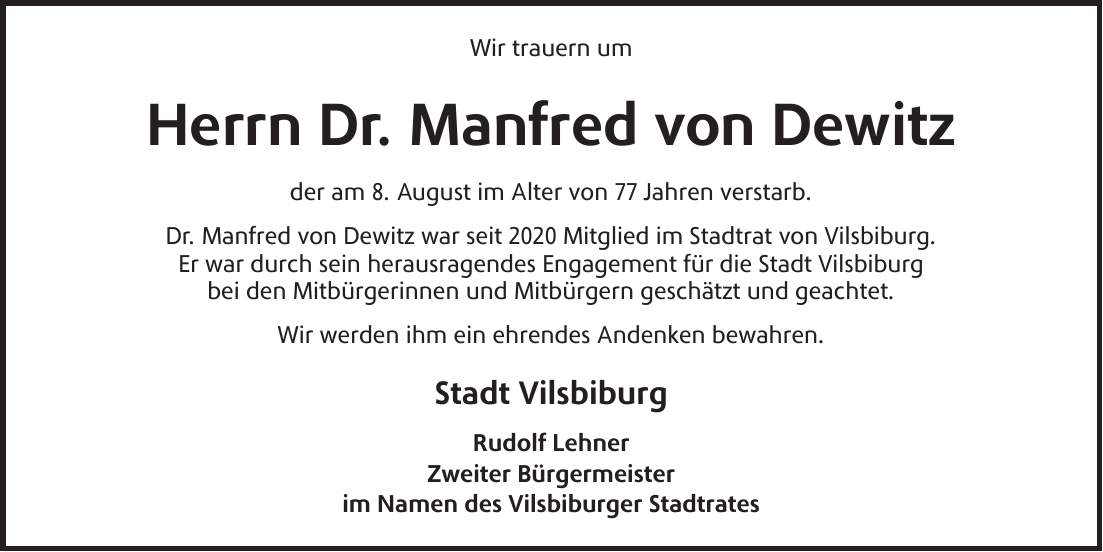 Wir trauern um Herrn Dr. Manfred von Dewitz der am 8. August im Alter von 77 Jahren verstarb. Dr. Manfred von Dewitz war seit 2020 Mitglied im Stadtrat von Vilsbiburg. Er war durch sein herausragendes Engagement für die Stadt Vilsbiburg bei den Mitbürgerinnen und Mitbürgern geschätzt und geachtet. Wir werden ihm ein ehrendes Andenken bewahren. Stadt Vilsbiburg Rudolf Lehner Zweiter Bürgermeister im Namen des Vilsbiburger Stadtrates