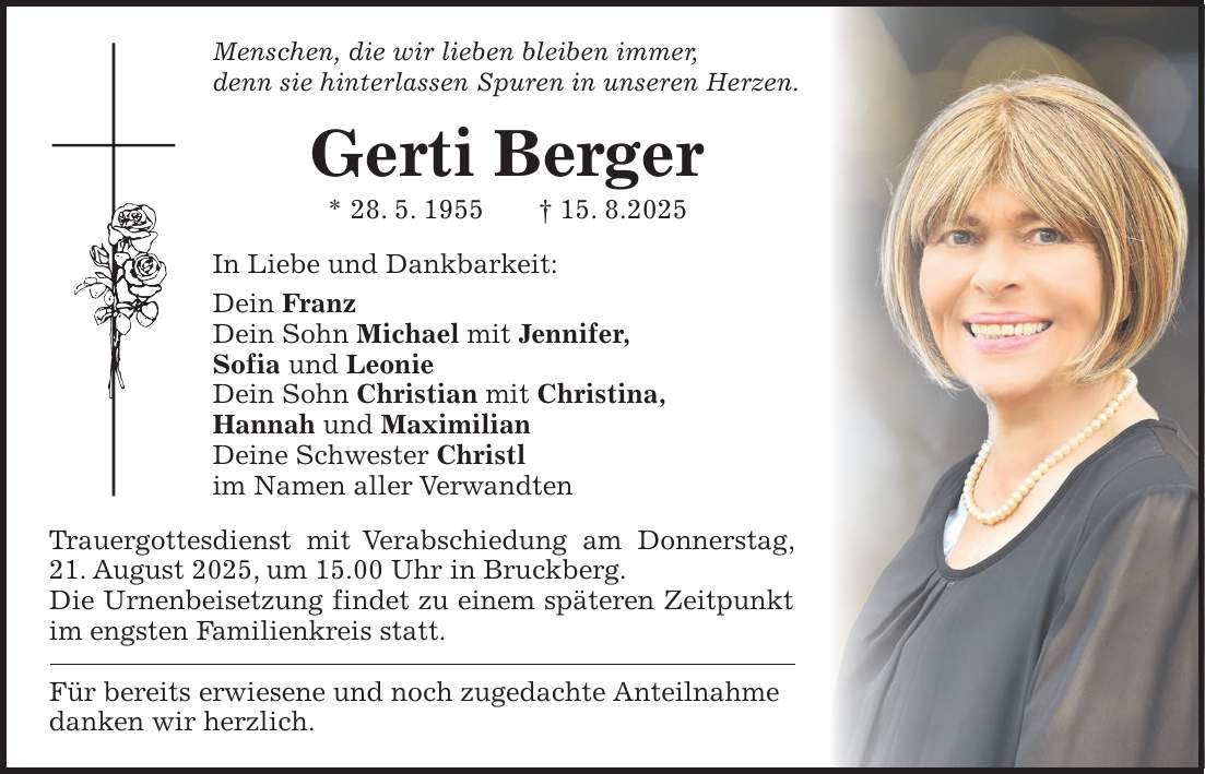 Menschen, die wir lieben bleiben immer, denn sie hinterlassen Spuren in unseren Herzen. Gerti Berger * 28. 5. 1955 + 15. 8.2025 In Liebe und Dankbarkeit: Dein Franz Dein Sohn Michael mit Jennifer, Sofia und Leonie Dein Sohn Christian mit Christina, Hannah und Maximilian Deine Schwester Christl im Namen aller Verwandten Trauergottesdienst mit Verabschiedung am Donnerstag, 21. August 2025, um 15.00 Uhr in Bruckberg. Die Urnenbeisetzung findet zu einem späteren Zeitpunkt im engsten Familienkreis statt. Für bereits erwiesene und noch zugedachte Anteilnahme danken wir herzlich.