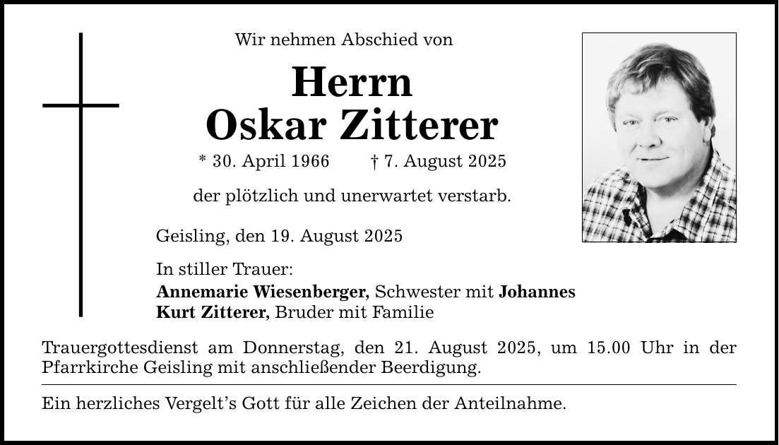 Wir nehmen Abschied von Herrn Oskar Zitterer * 30. April 1966 _ 7. August 2025 der plötzlich und unerwartet verstarb. Geisling, den 19. August 2025 In stiller Trauer: Annemarie Wiesenberger, Schwester mit Johannes Kurt Zitterer, Bruder mit Familie Trauergottesdienst am Donnerstag, den 21. August 2025, um 15.00 Uhr in der Pfarrkirche Geisling mit anschließender Beerdigung. Ein herzliches Vergelt's Gott für alle Zeichen der Anteilnahme.