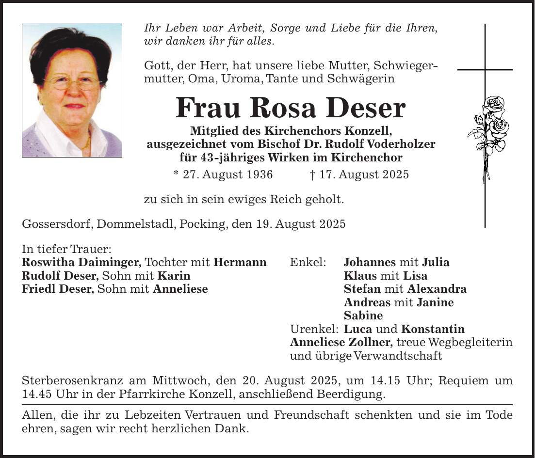 Ihr Leben war Arbeit, Sorge und Liebe für die Ihren, wir danken ihr für alles. Gott, der Herr, hat unsere liebe Mutter, Schwiegermutter, Oma, Uroma, Tante und Schwägerin Frau Rosa Deser Mitglied des Kirchenchors Konzell, ausgezeichnet vom Bischof Dr. Rudolf Voderholzer für 43-jähriges Wirken im Kirchenchor * 27. August 1936 + 17. August 2025 zu sich in sein ewiges Reich geholt. Gossersdorf, Dommelstadl, Pocking, den 19. August 2025 In tiefer Trauer: Roswitha Daiminger, Tochter mit Hermann Enkel: Johannes mit Julia Rudolf Deser, Sohn mit Karin Klaus mit Lisa Friedl Deser, Sohn mit Anneliese Stefan mit Alexandra Andreas mit Janine Sabine Urenkel: Luca und Konstantin Anneliese Zollner, treue Wegbegleiterin und übrige Verwandtschaft Sterberosenkranz am Mittwoch, den 20. August 2025, um 14.15 Uhr; Requiem um 14.45 Uhr in der Pfarrkirche Konzell, anschließend Beerdigung. Allen, die ihr zu Lebzeiten Vertrauen und Freundschaft schenkten und sie im Tode ehren, sagen wir recht herzlichen Dank.