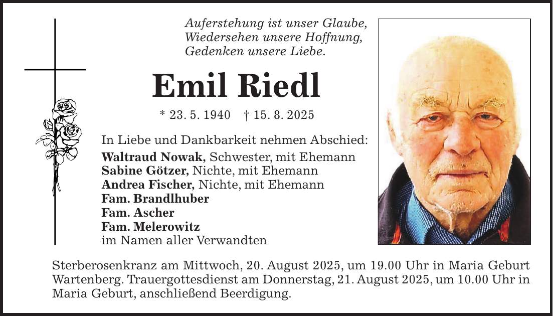 Auferstehung ist unser Glaube, Wiedersehen unsere Hoffnung, Gedenken unsere Liebe. Emil Riedl * 23. 5. 1940 + 15. 8. 2025 In Liebe und Dankbarkeit nehmen Abschied: Waltraud Nowak, Schwester, mit Ehemann Sabine Götzer, Nichte, mit Ehemann Andrea Fischer, Nichte, mit Ehemann Fam. Brandlhuber Fam. Ascher Fam. Melerowitz im Namen aller Verwandten Sterberosenkranz am Mittwoch, 20. August 2025, um 19.00 Uhr in Maria Geburt Wartenberg. Trauergottesdienst am Donnerstag, 21. August 2025, um 10.00 Uhr in Maria Geburt, anschließend Beerdigung.