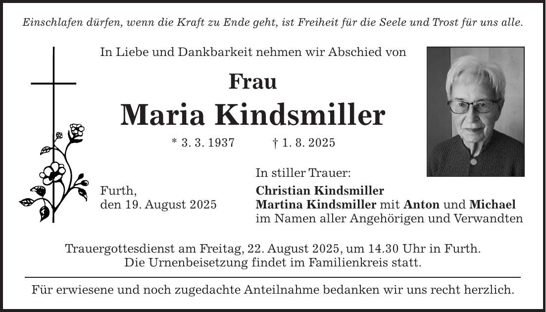 Einschlafen dürfen, wenn die Kraft zu Ende geht, ist Freiheit für die Seele und Trost für uns alle. In Liebe und Dankbarkeit nehmen wir Abschied von Frau Maria Kindsmiller * 3. 3. 1937 + 1. 8. 2025 In stiller Trauer: Furth, Christian Kindsmiller den 19. August 2025 Martina Kindsmiller mit Anton und Michael im Namen aller Angehörigen und Verwandten Trauergottesdienst am Freitag, 22. August 2025, um 14.30 Uhr in Furth. Die Urnenbeisetzung findet im Familienkreis statt. Für erwiesene und noch zugedachte Anteilnahme bedanken wir uns recht herzlich.