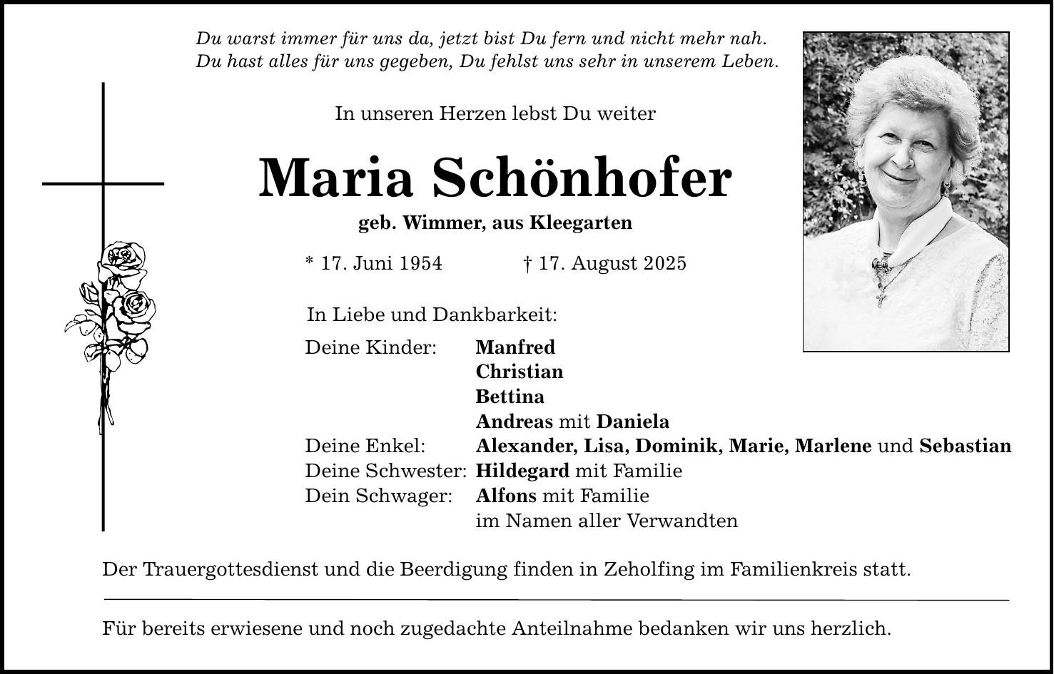 Du warst immer für uns da, jetzt bist Du fern und nicht mehr nah.Du hast alles für uns gegeben, Du fehlst uns sehr in unserem Leben.In unseren Herzen lebst Du weiterMaria Schönhofergeb. Wimmer, aus Kleegarten * 17. Juni 1954 _ 17. August 2025In Liebe und Dankbarkeit:Deine Kinder: Manfred Christian Bettina Andreas mit DanielaDeine Enkel: Alexander, Lisa, Dominik, Marie, Marlene und SebastianDeine Schwester: Hildegard mit FamilieDein Schwager: Alfons mit Familie im Namen aller VerwandtenDer Trauergottesdienst und die Beerdigung finden in Zeholfing im Familienkreis statt.Für bereits erwiesene und noch zugedachte Anteilnahme bedanken wir uns herzlich.