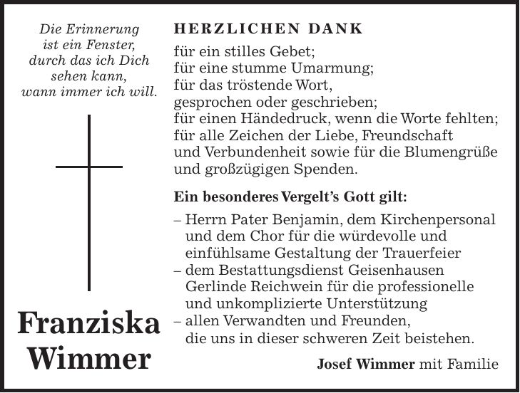 HERZLICHEN DANK für ein stilles Gebet; für eine stumme Umarmung; für das tröstende Wort, gesprochen oder geschrieben; für einen Händedruck, wenn die Worte fehlten; für alle Zeichen der Liebe, Freundschaft und Verbundenheit sowie für die Blumengrüße und großzügigen Spenden. Ein besonderes Vergelt's Gott gilt: - Herrn Pater Benjamin, dem Kirchenpersonal und dem Chor für die würdevolle und einfühlsame Gestaltung der Trauerfeier - dem Bestattungsdienst Geisenhausen Gerlinde Reichwein für die professionelle und unkomplizierte Unterstützung - allen Verwandten und Freunden, die uns in dieser schweren Zeit beistehen. Josef Wimmer mit FamilieDie Erinnerung ist ein Fenster, durch das ich Dich sehen kann, wann immer ich will. Franziska Wimmer