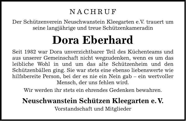 NACHRUF Der Schützenverein Neuschwanstein Kleegarten e.V. trauert um seine langjährige und treue Schützenkameradin Dora Eberhard Seit 1982 war Dora unverzichtbarer Teil des Küchenteams und aus unserer Gemeinschaft nicht wegzudenken, wenn es um das leibliche Wohl in und um das alte Schützenheim und den Schützenbällen ging. Sie war stets eine ebenso liebenswerte wie hilfsbereite Person, bei der es nie ein Nein gab - ein wertvoller Mensch, der uns fehlen wird. Wir werden ihr stets ein ehrendes Gedenken bewahren. Neuschwanstein Schützen Kleegarten e. V. Vorstandschaft und Mitglieder