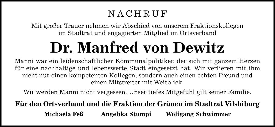 NACHRUF Mit großer Trauer nehmen wir Abschied von unserem Fraktionskollegen im Stadtrat und engagierten Mitglied im Ortsverband Dr. Manfred von Dewitz Manni war ein leidenschaftlicher Kommunalpolitiker, der sich mit ganzem Herzen für eine nachhaltige und lebenswerte Stadt eingesetzt hat. Wir verlieren mit ihm nicht nur einen kompetenten Kollegen, sondern auch einen echten Freund und einen Mitstreiter mit Weitblick. Wir werden Manni nicht vergessen. Unser tiefes Mitgefühl gilt seiner Familie. Für den Ortsverband und die Fraktion der Grünen im Stadtrat Vilsbiburg Michaela Feß Angelika Stumpf Wolfgang Schwimmer