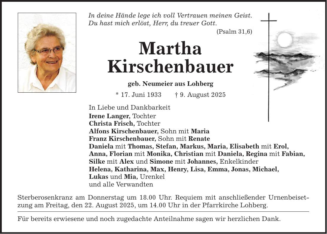 In deine Hände lege ich voll Vertrauen meinen Geist.Du hast mich erlöst, Herr, du treuer Gott.(Psalm 31,6)MarthaKirschenbauergeb. Neumeier aus Lohberg* 17. Juni 1933 _ 9. August 2025In Liebe und DankbarkeitIrene Langer, TochterChrista Frisch, Tochter Alfons Kirschenbauer, Sohn mit MariaFranz Kirschenbauer, Sohn mit RenateDaniela mit Thomas, Stefan, Markus, Maria, Elisabeth mit Erol,Anna, Florian mit Monika, Christian mit Daniela, Regina mit Fabian, Silke mit Alex und Simone mit Johannes, EnkelkinderHelena, Katharina, Max, Henry, Lisa, Emma, Jonas, Michael, Lukas und Mia, Urenkelund alle Verwandten Sterberosenkranz am Donnerstag um 18.00 Uhr. Requiem mit anschließender Urnenbeisetzung am Freitag, den 22. August 2025, um 14.00 Uhr in der Pfarrkirche Lohberg.Für bereits erwiesene und noch zugedachte Anteilnahme sagen wir herzlichen Dank.