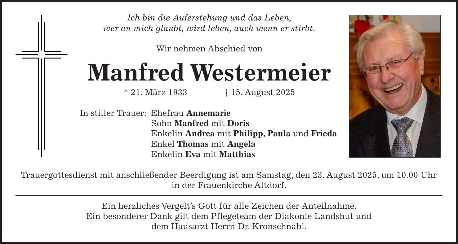 Ich bin die Auferstehung und das Leben, wer an mich glaubt, wird leben, auch wenn er stirbt. Wir nehmen Abschied von Manfred Westermeier * 21. März 1933 + 15. August 2025 In stiller Trauer: Ehefrau Annemarie Sohn Manfred mit Doris Enkelin Andrea mit Philipp, Paula und Frieda Enkel Thomas mit Angela Enkelin Eva mit Matthias Trauergottesdienst mit anschließender Beerdigung ist am Samstag, den 23. August 2025, um 10.00 Uhr in der Frauenkirche Altdorf. Ein herzliches Vergelt's Gott für alle Zeichen der Anteilnahme. Ein besonderer Dank gilt dem Pflegeteam der Diakonie Landshut und dem Hausarzt Herrn Dr. Kronschnabl.