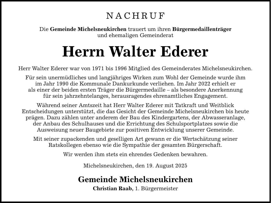 NACHRUF Die Gemeinde Michelsneukirchen trauert um ihren Bürgermedaillenträger und ehemaligen Gemeinderat Herrn Walter Ederer Herr Walter Ederer war von 1971 bis 1996 Mitglied des Gemeinderates Michelsneukirchen. Für sein unermüdliches und langjähriges Wirken zum Wohl der Gemeinde wurde ihm im Jahr 1990 die Kommunale Dankurkunde verliehen. Im Jahr 2022 erhielt er als einer der beiden ersten Träger die Bürgermedaille - als besondere Anerkennung für sein jahrzehntelanges, herausragendes ehrenamtliches Engagement. Während seiner Amtszeit hat Herr Walter Ederer mit Tatkraft und Weitblick Entscheidungen unterstützt, die das Gesicht der Gemeinde Michelsneukirchen bis heute prägen. Dazu zählen unter anderem der Bau des Kindergartens, der Abwasseranlage, der Anbau des Schulhauses und die Errichtung des Schulsportplatzes sowie die Ausweisung neuer Baugebiete zur positiven Entwicklung unserer Gemeinde. Mit seiner zupackenden und geselligen Art gewann er die Wertschätzung seiner Ratskollegen ebenso wie die Sympathie der gesamten Bürgerschaft. Wir werden ihm stets ein ehrendes Gedenken bewahren. Michelsneukirchen, den 19. August 2025 Gemeinde Michelsneukirchen Christian Raab, 1. Bürgermeister