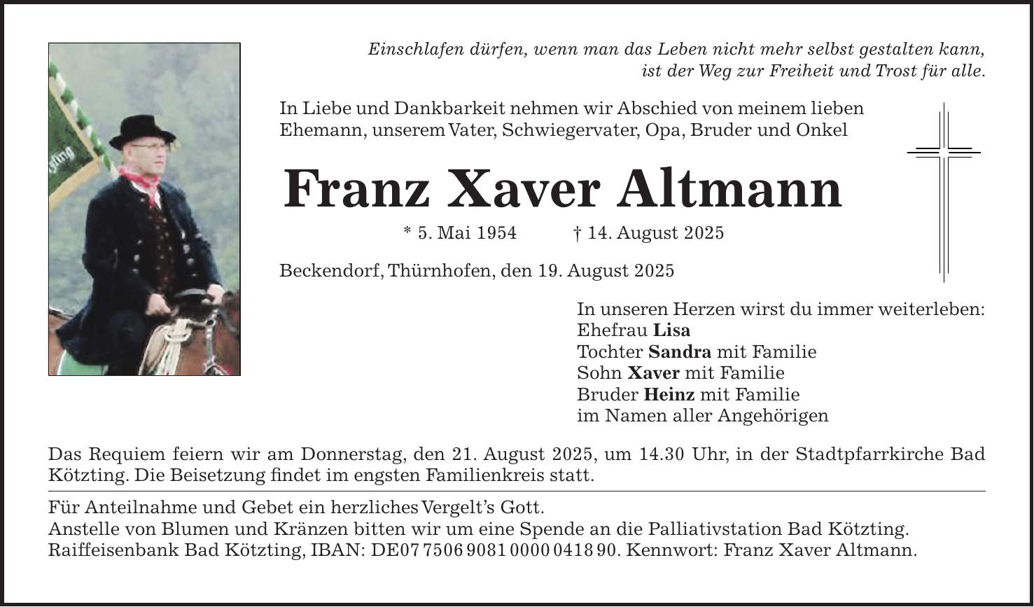 Einschlafen dürfen, wenn man das Leben nicht mehr selbst gestalten kann, ist der Weg zur Freiheit und Trost für alle. In Liebe und Dankbarkeit nehmen wir Abschied von meinem lieben Ehemann, unserem Vater, Schwiegervater, Opa, Bruder und Onkel Franz Xaver Altmann * 5. Mai 1954 + 14. August 2025 Beckendorf, Thürnhofen, den 19. August 2025 In unseren Herzen wirst du immer weiterleben: Ehefrau Lisa Tochter Sandra mit Familie Sohn Xaver mit Familie Bruder Heinz mit Familie im Namen aller Angehörigen Das Requiem feiern wir am Donnerstag, den 21. August 2025, um 14.30 Uhr, in der Stadtpfarrkirche Bad Kötzting. Die Beisetzung findet im engsten Familienkreis statt. Für Anteilnahme und Gebet ein herzliches Vergelt's Gott. Anstelle von Blumen und Kränzen bitten wir um eine Spende an die Palliativstation Bad Kötzting. Raiffeisenbank Bad Kötzting, IBAN: DE***. Kennwort: Franz Xaver Altmann.