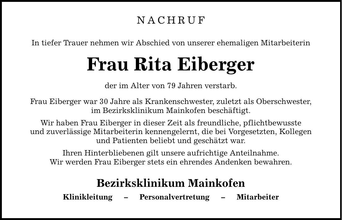 NACHRUF In tiefer Trauer nehmen wir Abschied von unserer ehemaligen Mitarbeiterin Frau Rita Eiberger der im Alter von 79 Jahren verstarb. Frau Eiberger war 30 Jahre als Krankenschwester, zuletzt als Oberschwester, im Bezirksklinikum Mainkofen beschäftigt. Wir haben Frau Eiberger in dieser Zeit als freundliche, pflichtbewusste und zuverlässige Mitarbeiterin kennengelernt, die bei Vorgesetzten, Kollegen und Patienten beliebt und geschätzt war. Ihren Hinterbliebenen gilt unsere aufrichtige Anteilnahme. Wir werden Frau Eiberger stets ein ehrendes Andenken bewahren. Bezirksklinikum Mainkofen Klinikleitung - Personalvertretung - Mitarbeiter