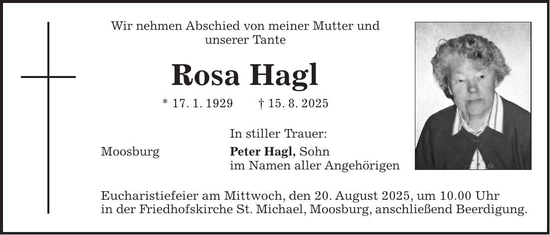 Wir nehmen Abschied von meiner Mutter und unserer Tante Rosa Hagl * 17. 1. 1929 + 15. 8. 2025 In stiller Trauer: Moosburg Peter Hagl, Sohn im Namen aller Angehörigen Eucharistiefeier am Mittwoch, den 20. August 2025, um 10.00 Uhr in der Friedhofskirche St. Michael, Moosburg, anschließend Beerdigung.
