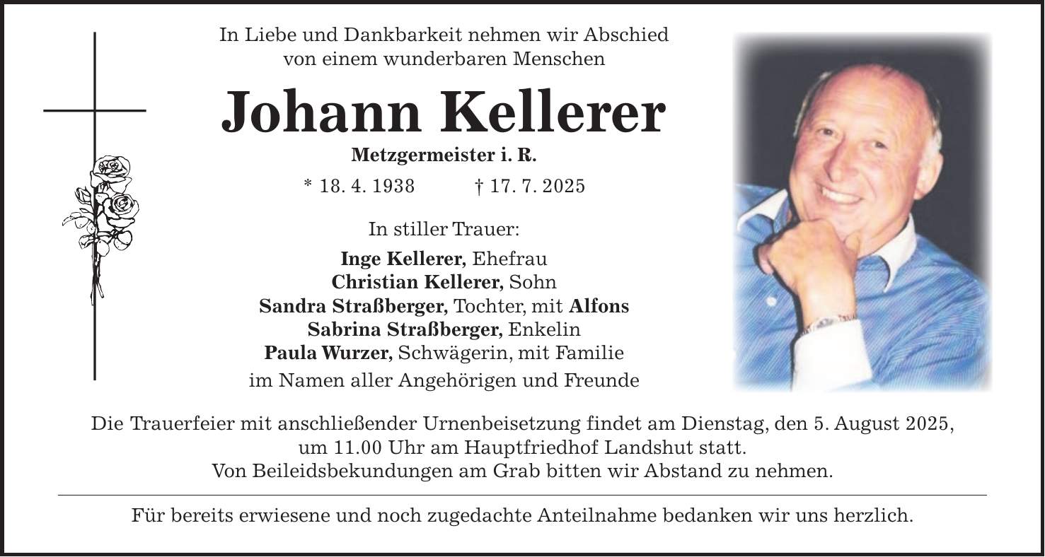  In Liebe und Dankbarkeit nehmen wir Abschied von einem wunderbaren Menschen Johann Kellerer Metzgermeister i. R. * 18. 4. 1938 + 17. 7. 2025 In stiller Trauer: Inge Kellerer, Ehefrau Christian Kellerer, Sohn Sandra Straßberger, Tochter, mit Alfons Sabrina Straßberger, Enkelin Paula Wurzer, Schwägerin, mit Familie im Namen aller Angehörigen und Freunde Die Trauerfeier mit anschließender Urnenbeisetzung findet am Dienstag, den 5. August 2025, um 11.00 Uhr am Hauptfriedhof Landshut statt. Von Beileidsbekundungen am Grab bitten wir Abstand zu nehmen. Für bereits erwiesene und noch zugedachte Anteilnahme bedanken wir uns herzlich.