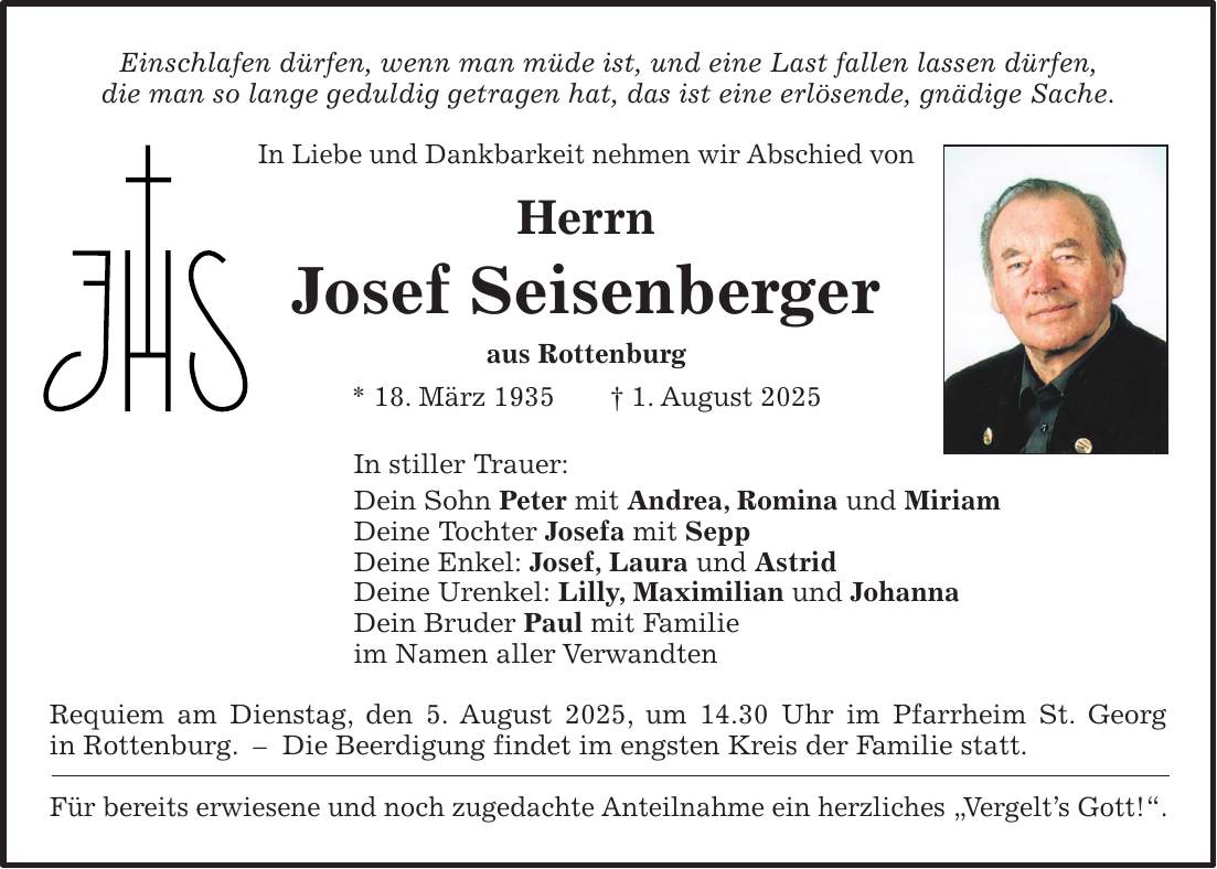 Einschlafen dürfen, wenn man müde ist, und eine Last fallen lassen dürfen, die man so lange geduldig getragen hat, das ist eine erlösende, gnädige Sache. In Liebe und Dankbarkeit nehmen wir Abschied von Herrn Josef Seisenberger aus Rottenburg * 18. März 1935 + 1. August 2025 In stiller Trauer: Dein Sohn Peter mit Andrea, Romina und Miriam Deine Tochter Josefa mit Sepp Deine Enkel: Josef, Laura und Astrid Deine Urenkel: Lilly, Maximilian und Johanna Dein Bruder Paul mit Familie im Namen aller Verwandten Requiem am Dienstag, den 5. August 2025, um 14.30 Uhr im Pfarrheim St. Georg in Rottenburg. - Die Beerdigung findet im engsten Kreis der Familie statt. Für bereits erwiesene und noch zugedachte Anteilnahme ein herzliches 'Vergelt's Gott!'.