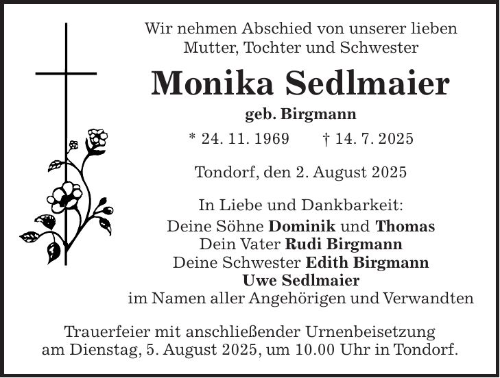Wir nehmen Abschied von unserer lieben Mutter, Tochter und Schwester Monika Sedlmaier geb. Birgmann * 24. 11. 1969 + 14. 7. 2025 Tondorf, den 2. August 2025 In Liebe und Dankbarkeit: Deine Söhne Dominik und Thomas Dein Vater Rudi Birgmann Deine Schwester Edith Birgmann Uwe Sedlmaier im Namen aller Angehörigen und Verwandten Trauerfeier mit anschließender Urnenbeisetzung am Dienstag, 5. August 2025, um 10.00 Uhr in Tondorf.
