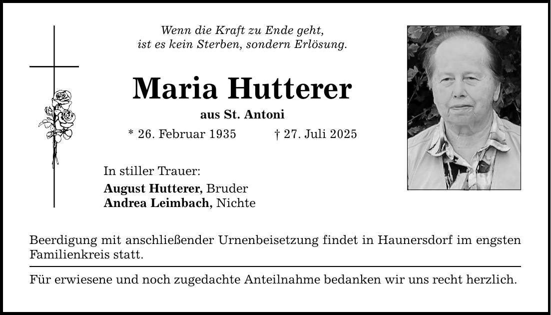 Wenn die Kraft zu Ende geht, ist es kein Sterben, sondern Erlösung. Maria Hutterer aus St. Antoni * 26. Februar 1935 _ 27. Juli 2025 In stiller Trauer: August Hutterer, Bruder Andrea Leimbach, Nichte Beerdigung mit anschließender Urnenbeisetzung findet in Haunersdorf im engsten Familienkreis statt. Für erwiesene und noch zugedachte Anteilnahme bedanken wir uns recht herzlich.