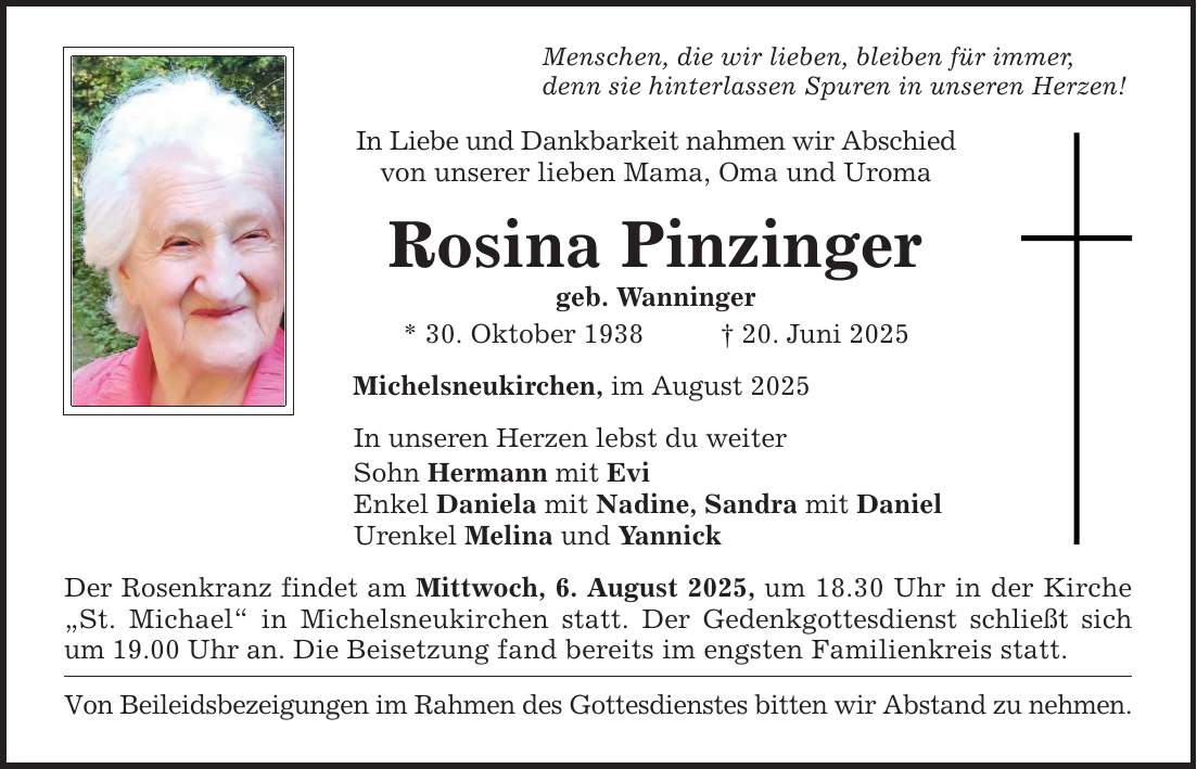 Menschen, die wir lieben, bleiben für immer,denn sie hinterlassen Spuren in unseren Herzen! In Liebe und Dankbarkeit nahmen wir Abschiedvon unserer lieben Mama, Oma und UromaRosina Pinzingergeb. Wanninger* 30. Oktober 1938 _ 20. Juni 2025Michelsneukirchen, im August 2025In unseren Herzen lebst du weiterSohn Hermann mit EviEnkel Daniela mit Nadine, Sandra mit Daniel Urenkel Melina und Yannick Der Rosenkranz findet am Mittwoch, 6. August 2025, um 18.30 Uhr in der Kirche 
