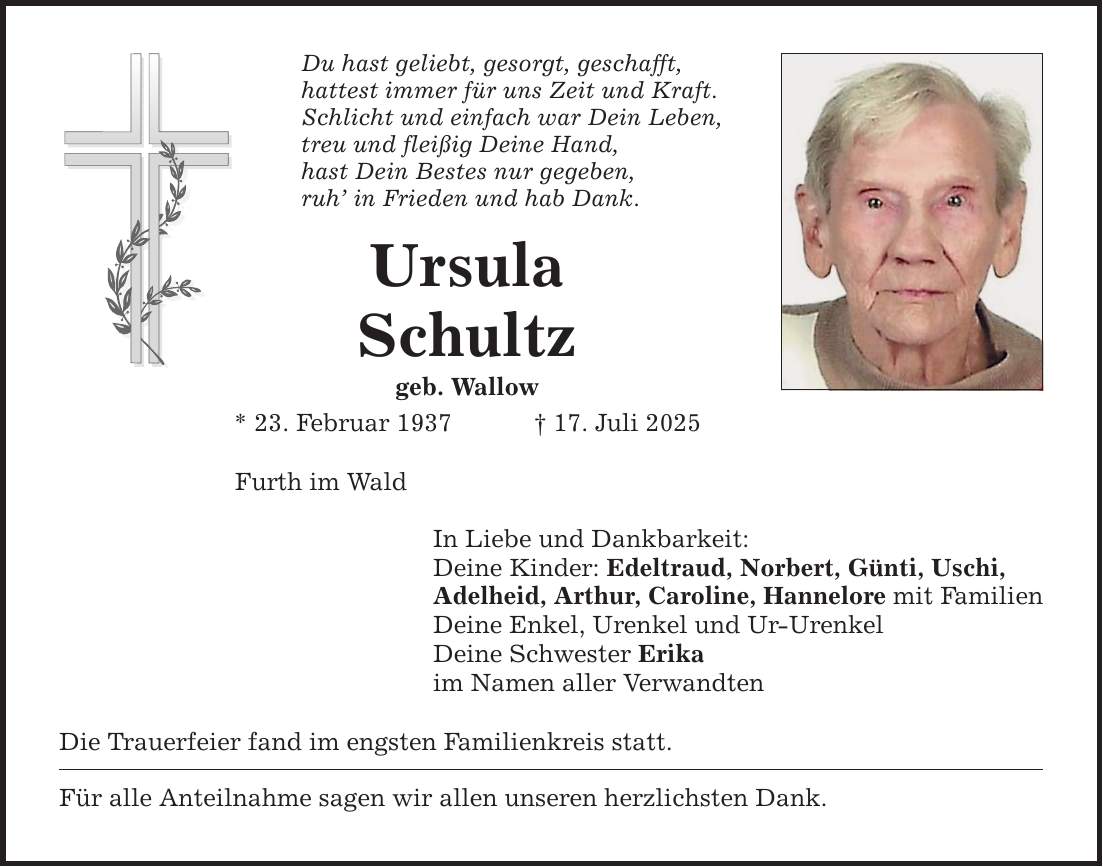 Du hast geliebt, gesorgt, geschafft, hattest immer für uns Zeit und Kraft. Schlicht und einfach war Dein Leben, treu und fleißig Deine Hand, hast Dein Bestes nur gegeben, ruh' in Frieden und hab Dank. Ursula Schultz geb. Wallow * 23. Februar 1937 _ 17. Juli 2025 Furth im Wald In Liebe und Dankbarkeit: Deine Kinder: Edeltraud, Norbert, Günti, Uschi, Adelheid, Arthur, Caroline, Hannelore mit Familien Deine Enkel, Urenkel und Ur-Urenkel Deine Schwester Erika im Namen aller Verwandten Die Trauerfeier fand im engsten Familienkreis statt. Für alle Anteilnahme sagen wir allen unseren herzlichsten Dank.