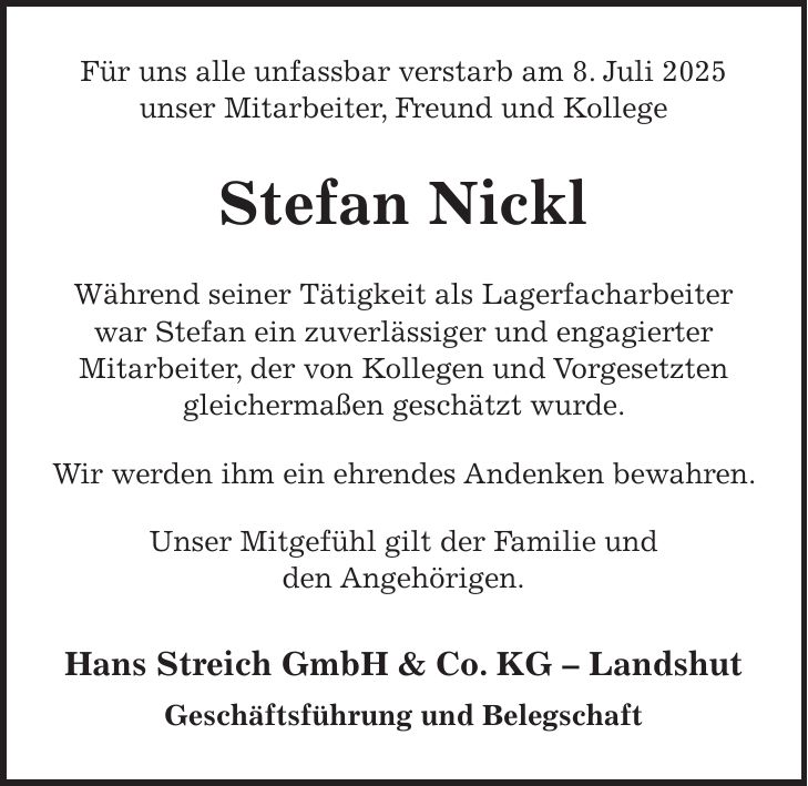 Für uns alle unfassbar verstarb am 8. Juli 2025 unser Mitarbeiter, Freund und Kollege Stefan Nickl Während seiner Tätigkeit als Lagerfacharbeiter war Stefan ein zuverlässiger und engagierter Mitarbeiter, der von Kollegen und Vorgesetzten gleichermaßen geschätzt wurde. Wir werden ihm ein ehrendes Andenken bewahren. Unser Mitgefühl gilt der Familie und den Angehörigen. Hans Streich GmbH & Co. KG - Landshut Geschäftsführung und Belegschaft