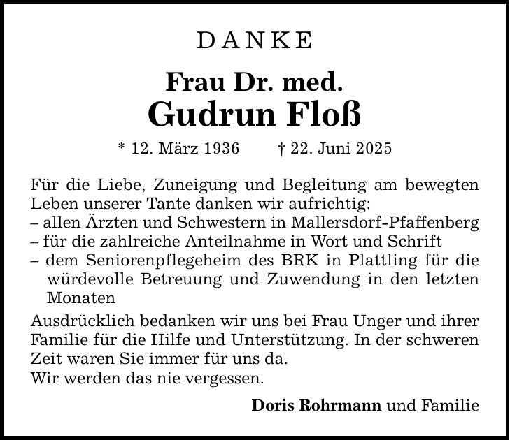 DANKE Frau Dr. med. Gudrun Floß * 12. März 1936 _ 22. Juni 2025 Für die Liebe, Zuneigung und Begleitung am bewegten Leben unserer Tante danken wir aufrichtig: - allen Ärzten und Schwestern in Mallersdorf-Pfaffenberg - für die zahlreiche Anteilnahme in Wort und Schrift - dem Seniorenpflegeheim des BRK in Plattling für die würdevolle Betreuung und Zuwendung in den letzten Monaten Ausdrücklich bedanken wir uns bei Frau Unger und ihrer Familie für die Hilfe und Unterstützung. In der schweren Zeit waren Sie immer für uns da. Wir werden das nie vergessen. Doris Rohrmann und Familie