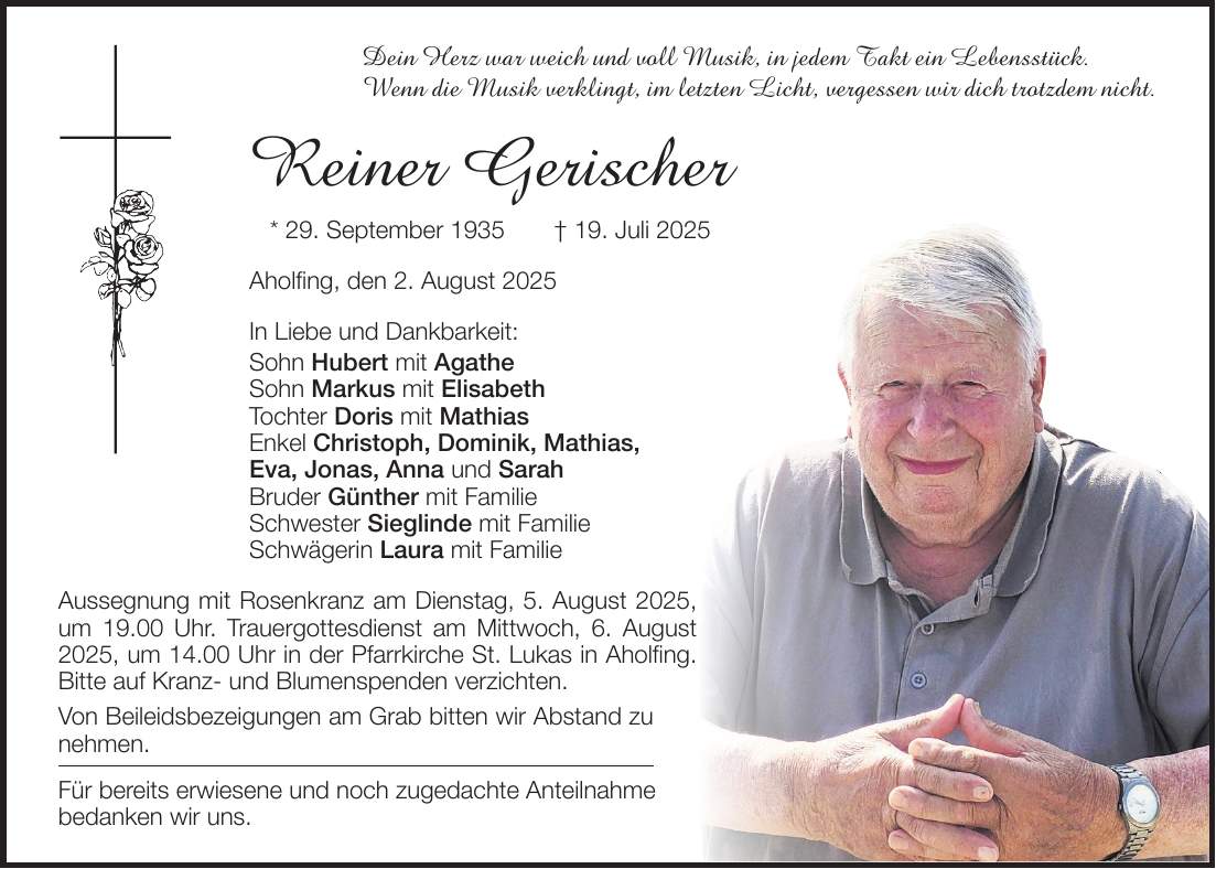 Dein Herz war weich und voll Musik,_in jedem Takt ein Lebensstück._ Wenn die Musik verklingt, im letzten Licht,_vergessen wir dich trotzdem nicht. Reiner Gerischer * 29. September 1935 + 19. Juli 2025 Aholfing, den 2. August 2025 In Liebe und Dankbarkeit: Sohn Hubert mit Agathe Sohn Markus mit Elisabeth Tochter Doris mit Mathias Enkel Christoph, Dominik, Mathias, Eva, Jonas, Anna und Sarah Bruder Günther mit Familie Schwester Sieglinde mit Familie Schwägerin Laura mit Familie Aussegnung mit Rosenkranz am Dienstag, 5. August 2025, um 19.00 Uhr. Trauergottesdienst am Mittwoch, ­6. August 2025, um 14.00 Uhr in der Pfarrkirche St. Lukas in Aholfing. Bitte auf Kranz- und Blumenspenden verzichten. Von Beileidsbezeigungen am Grab bitten wir Abstand zu ­nehmen. Für bereits erwiesene und noch zugedachte Anteilnahme bedanken wir uns.