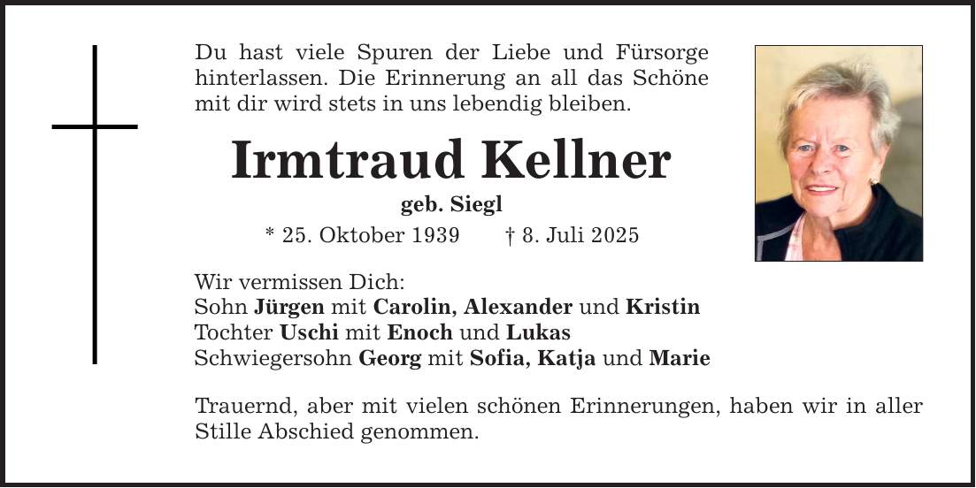 Du hast viele Spuren der Liebe und Fürsorge hinterlassen. Die Erinnerung an all das Schöne mit dir wird stets in uns lebendig bleiben. Irmtraud Kellner geb. Siegl * 25. Oktober 1939 _ 8. Juli 2025 Wir vermissen Dich: Sohn Jürgen mit Carolin, Alexander und Kristin Tochter Uschi mit Enoch und Lukas Schwiegersohn Georg mit Sofia, Katja und Marie Trauernd, aber mit vielen schönen Erinnerungen, haben wir in aller Stille Abschied genommen.