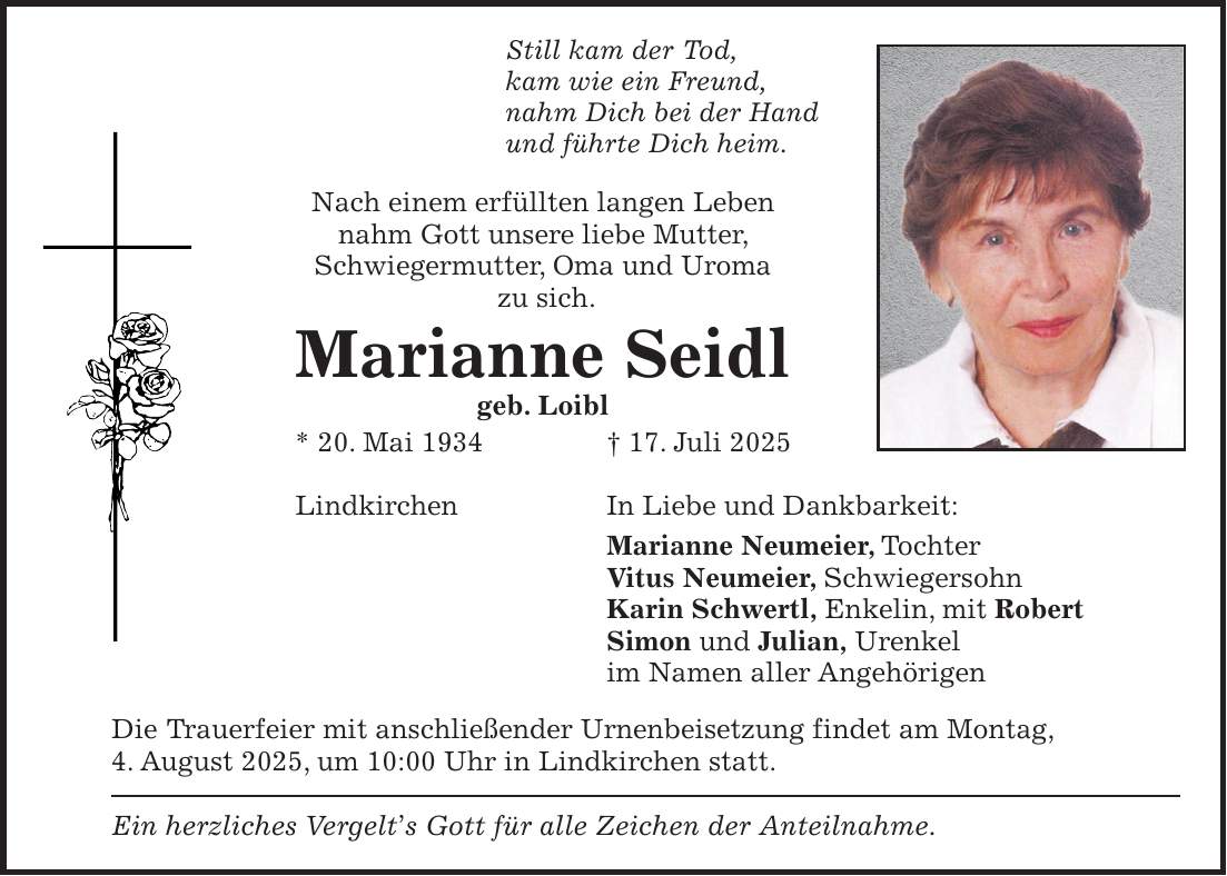 Still kam der Tod, kam wie ein Freund, nahm Dich bei der Hand und führte Dich heim. Nach einem erfüllten langen Leben nahm Gott unsere liebe Mutter, Schwiegermutter, Oma und Uroma zu sich. Marianne Seidl geb. Loibl * 20. Mai 1934 + 17. Juli 2025 Lindkirchen In Liebe und Dankbarkeit: Marianne Neumeier, Tochter Vitus Neumeier, Schwiegersohn Karin Schwertl, Enkelin, mit Robert Simon und Julian, Urenkel im Namen aller Angehörigen Die Trauerfeier mit anschließender Urnenbeisetzung findet am Montag, 4. August 2025, um 10:00 Uhr in Lindkirchen statt. Ein herzliches Vergelt's Gott für alle Zeichen der Anteilnahme.