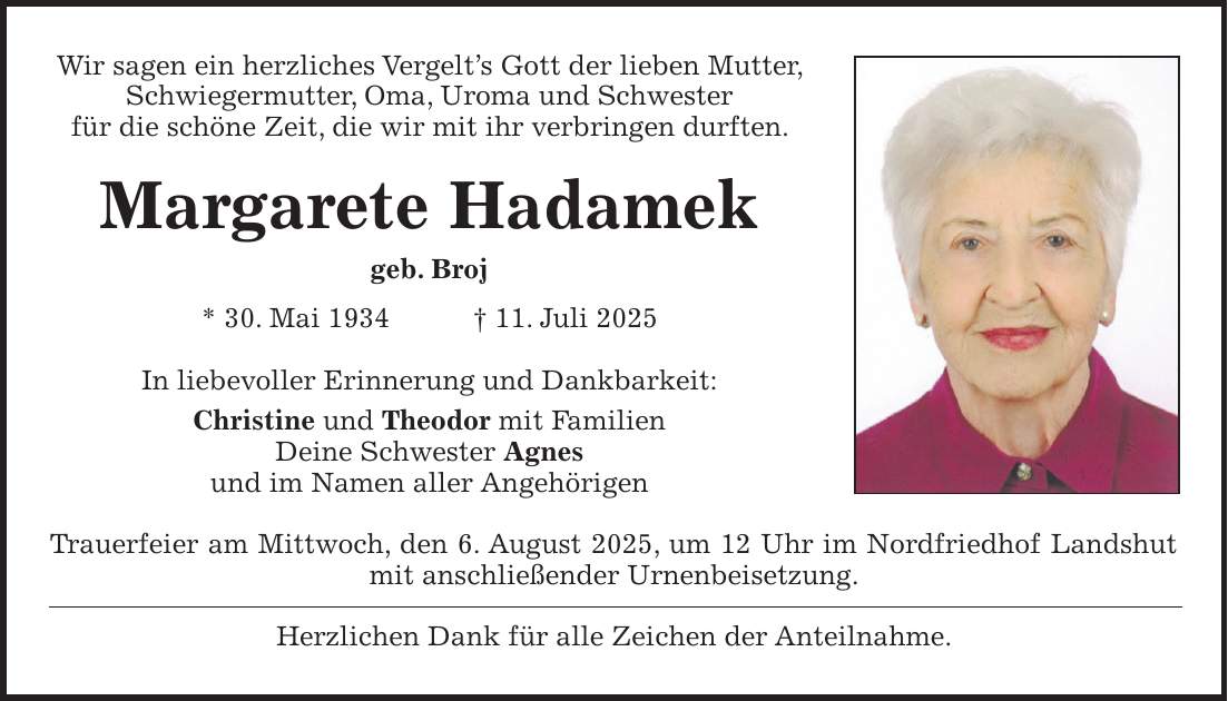 Wir sagen ein herzliches Vergelt's Gott der lieben Mutter, Schwiegermutter, Oma, Uroma und Schwester für die schöne Zeit, die wir mit ihr verbringen durften. Margarete Hadamek geb. Broj * 30. Mai 1934 + 11. Juli 2025 In liebevoller Erinnerung und Dankbarkeit: Christine und Theodor mit Familien Deine Schwester Agnes und im Namen aller Angehörigen Trauerfeier am Mittwoch, den 6. August 2025, um 12 Uhr im Nordfriedhof Landshut mit anschließender Urnenbeisetzung. Herzlichen Dank für alle Zeichen der Anteilnahme.